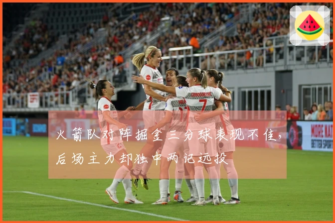 火箭队对阵掘金三分球表现不佳，后场主力却独中两记远投