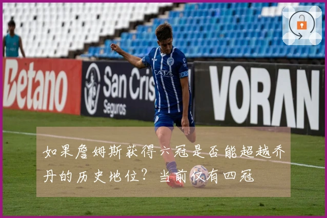 如果詹姆斯获得六冠是否能超越乔丹的历史地位？当前仅有四冠