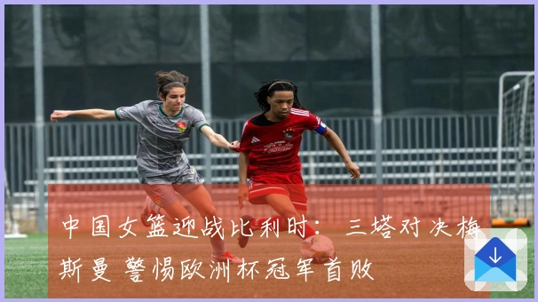 中国女篮迎战比利时：三塔对决梅斯曼 警惕欧洲杯冠军首败