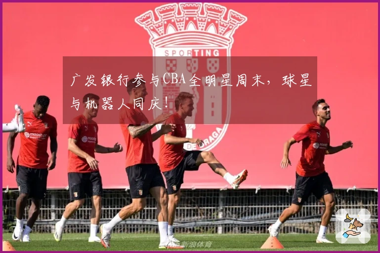 广发银行参与CBA全明星周末，球星与机器人同庆！