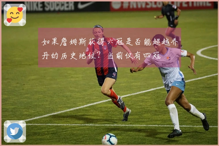 如果詹姆斯获得六冠是否能超越乔丹的历史地位？当前仅有四冠
