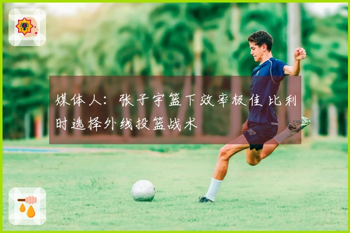 媒体人：张子宇篮下效率极佳 比利时选择外线投篮战术
