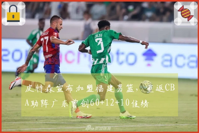 皮特森宣布加盟福建男篮，重返CBA助阵广东曾创60+12+10佳绩