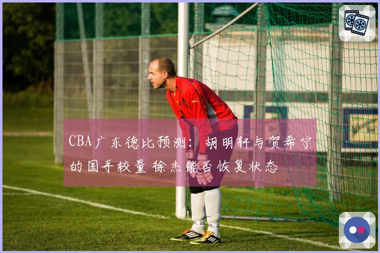 CBA广东德比预测：胡明轩与贺希宁的国手较量 徐杰能否恢复状态