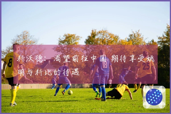 科沃德：渴望前往中国 期待享受姚明与科比的待遇