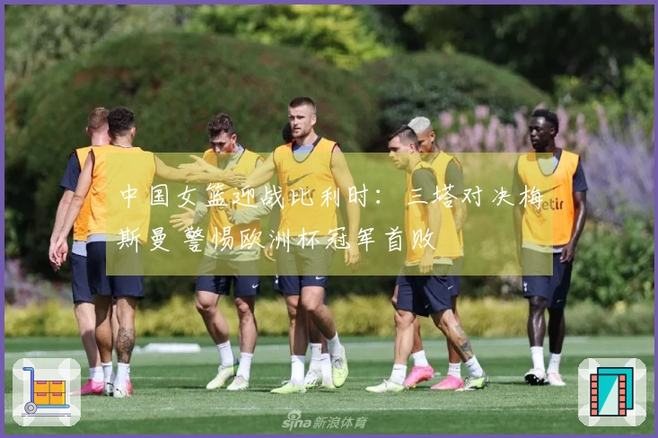 中国女篮迎战比利时：三塔对决梅斯曼 警惕欧洲杯冠军首败