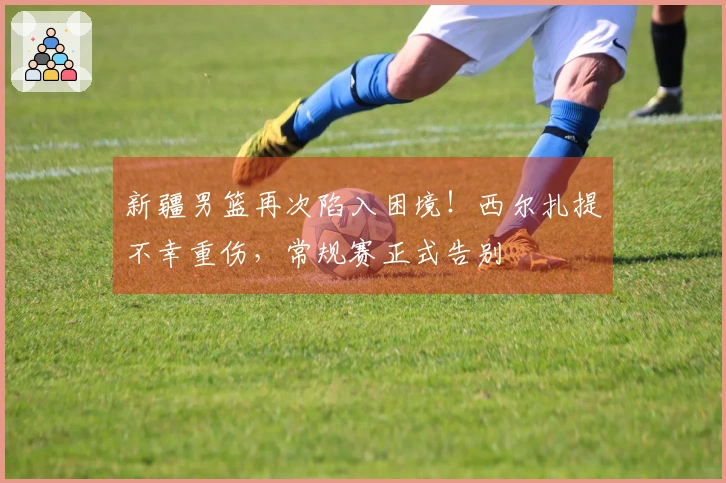 新疆男篮再次陷入困境！西尔扎提不幸重伤，常规赛正式告别
