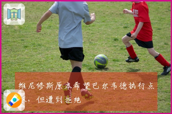 维尼修斯原本希望巴尔韦德执行点球，但遭到拒绝