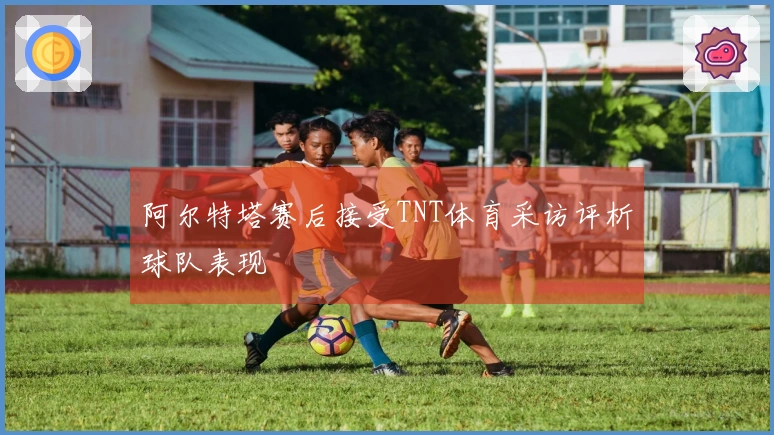 阿尔特塔赛后接受TNT体育采访评析球队表现