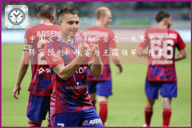 中国女足亚洲杯四分之一决赛首发阵容预测！张睿与王霜领军，陈晨上场出战