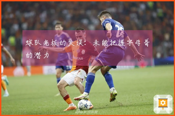 球队老板的失误：未能把握字母哥的潜力