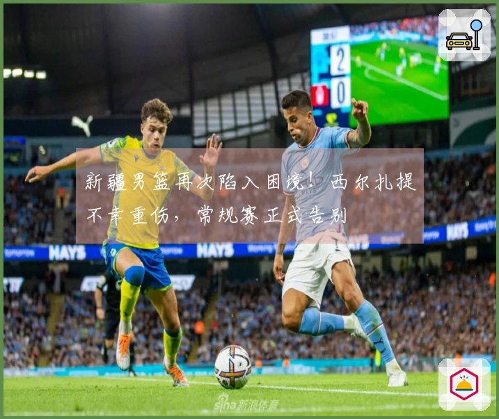 新疆男篮再次陷入困境！西尔扎提不幸重伤，常规赛正式告别