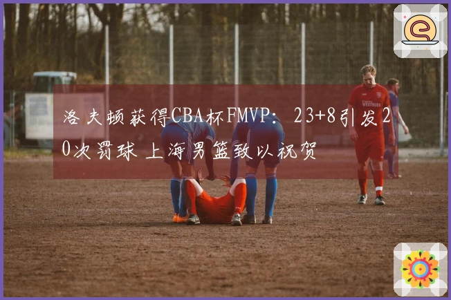 洛夫顿获得CBA杯FMVP：23+8引发20次罚球 上海男篮致以祝贺