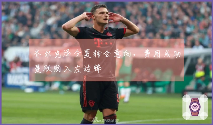 齐尔克泽今夏转会意向，费用或助曼联购入左边锋