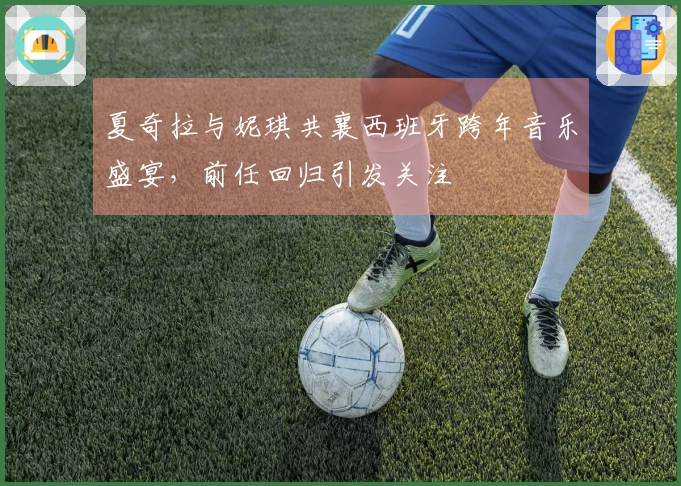 夏奇拉与妮琪共襄西班牙跨年音乐盛宴，前任回归引发关注