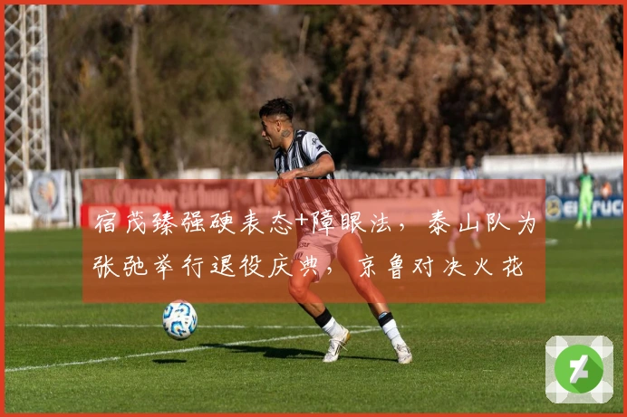 宿茂臻强硬表态+障眼法，泰山队为张弛举行退役庆典，京鲁对决火花四射