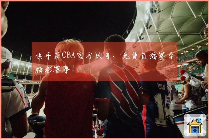 快手获CBA官方认可，免费直播赛季精彩赛事！